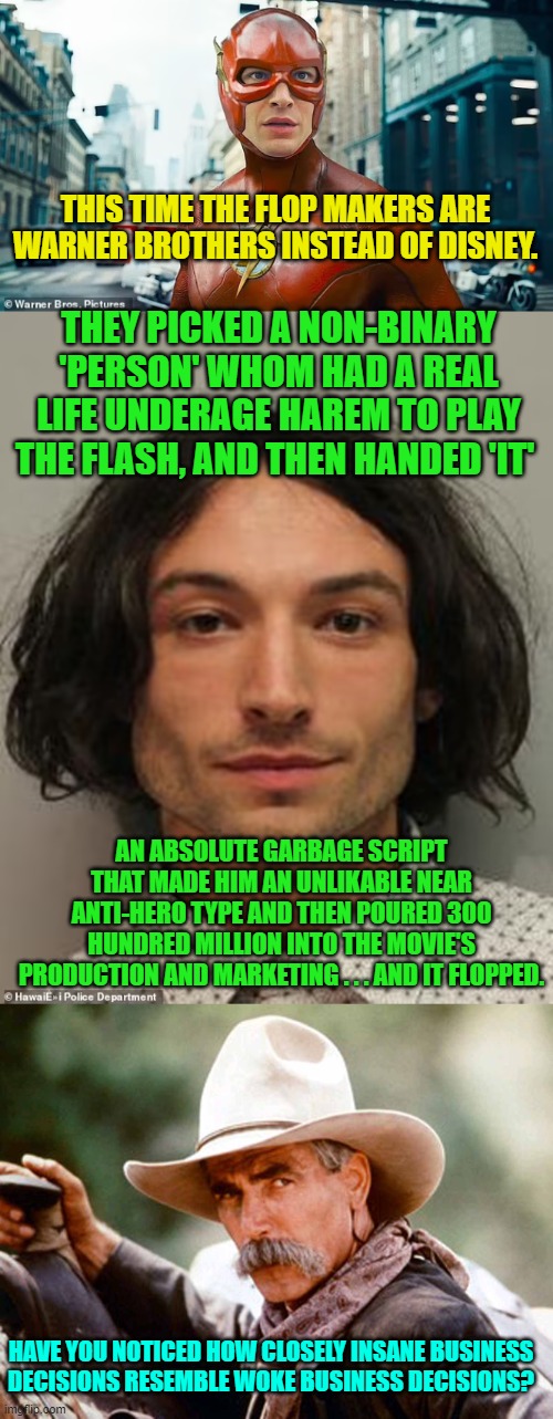 WOKE// Insane Business Decisions . . . they are the same thing. | THIS TIME THE FLOP MAKERS ARE WARNER BROTHERS INSTEAD OF DISNEY. THEY PICKED A NON-BINARY 'PERSON' WHOM HAD A REAL LIFE UNDERAGE HAREM TO PLAY THE FLASH, AND THEN HANDED 'IT'; AN ABSOLUTE GARBAGE SCRIPT THAT MADE HIM AN UNLIKABLE NEAR ANTI-HERO TYPE AND THEN POURED 300 HUNDRED MILLION INTO THE MOVIE'S PRODUCTION AND MARKETING . . . AND IT FLOPPED. HAVE YOU NOTICED HOW CLOSELY INSANE BUSINESS DECISIONS RESEMBLE WOKE BUSINESS DECISIONS? | image tagged in yep | made w/ Imgflip meme maker