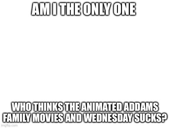 Blank White Template | AM I THE ONLY ONE; WHO THINKS THE ANIMATED ADDAMS FAMILY MOVIES AND WEDNESDAY SUCKS? | image tagged in blank white template | made w/ Imgflip meme maker
