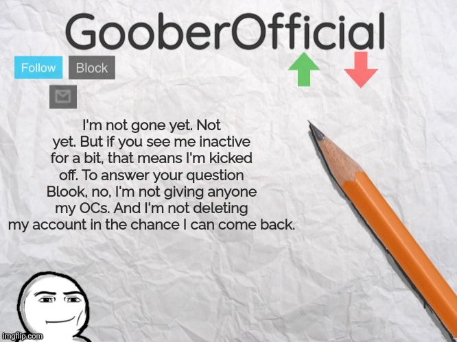 GooberOfficial | I'm not gone yet. Not yet. But if you see me inactive for a bit, that means I'm kicked off. To answer your question Blook, no, I'm not giving anyone my OCs. And I'm not deleting my account in the chance I can come back. | image tagged in gooberofficial | made w/ Imgflip meme maker