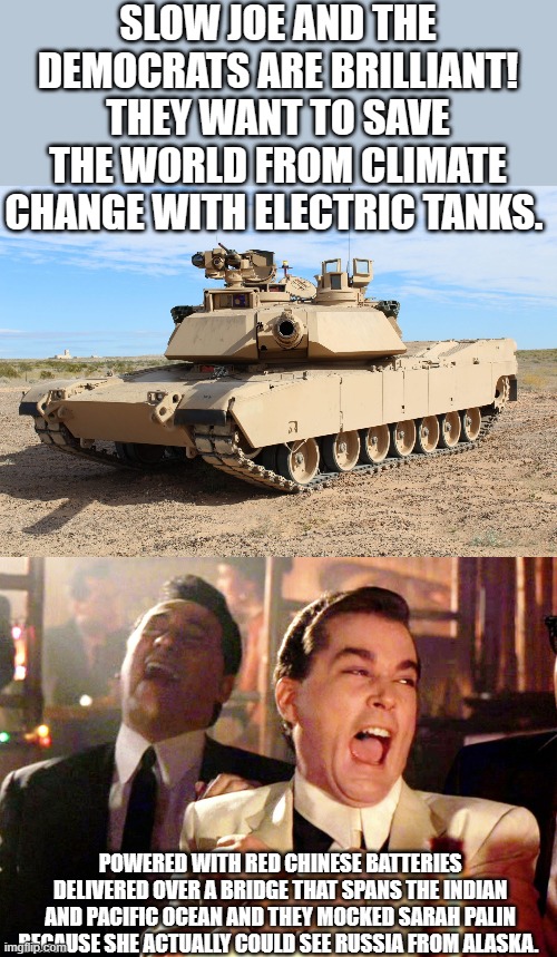 Yep | SLOW JOE AND THE DEMOCRATS ARE BRILLIANT! THEY WANT TO SAVE THE WORLD FROM CLIMATE CHANGE WITH ELECTRIC TANKS. POWERED WITH RED CHINESE BATTERIES DELIVERED OVER A BRIDGE THAT SPANS THE INDIAN AND PACIFIC OCEAN AND THEY MOCKED SARAH PALIN BECAUSE SHE ACTUALLY COULD SEE RUSSIA FROM ALASKA. | image tagged in m1 abrams,memes,good fellas hilarious | made w/ Imgflip meme maker