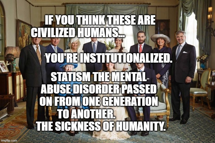 British royal family  | IF YOU THINK THESE ARE CIVILIZED HUMANS...                     
                         YOU'RE INSTITUTIONALIZED. STATISM THE MENTAL ABUSE DISORDER PASSED ON FROM ONE GENERATION TO ANOTHER.               THE SICKNESS OF HUMANITY. | image tagged in british royal family | made w/ Imgflip meme maker