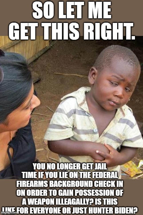 Yep | SO LET ME GET THIS RIGHT. YOU NO LONGER GET JAIL TIME IF YOU LIE ON THE FEDERAL FIREARMS BACKGROUND CHECK IN ON ORDER TO GAIN POSSESSION OF A WEAPON ILLEAGALLY? IS THIS LIKE FOR EVERYONE OR JUST HUNTER BIDEN? | image tagged in memes,third world skeptical kid | made w/ Imgflip meme maker