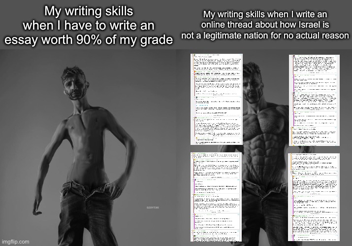 Quite the lengthy thread | My writing skills when I have to write an essay worth 90% of my grade; My writing skills when I write an online thread about how Israel is not a legitimate nation for no actual reason | image tagged in weak gigachad vs strong gigachad comparison | made w/ Imgflip meme maker