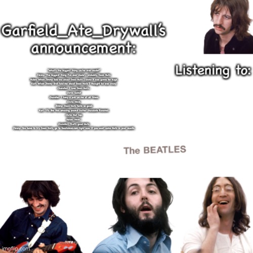 Beatles announcement template | "What's the biggest thing you've ever made?"

Jimmy: 'The biggest thing I've ever made'... probably, Deez Nutz.

Nolan: When Jimmy told me about Deez Nutz I knew it was gonna be huge.

Karl: When Jimmy first told me about Deez Nutz I thought he was crazy.

Chandler: I love Deez Nutz...

Chris: Same!

Chandler: I keep a pair on me at all times.

Chris: Hmm.

Jimmy: Deez Nuts taste so good.

Karl: It's like this amazing peanut butter chocolate flavored.

Chris: Nut tap.

Nolan: Hmm...

Chandler: That's good Nutz.

Jimmy: You have to try Deez Nutz, go to feastables.com right now If you want some Nutz in your mouth. | image tagged in beatles announcement template | made w/ Imgflip meme maker