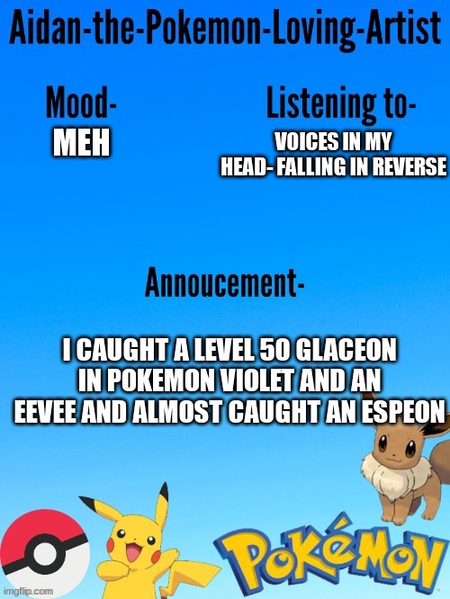 Aidan-The-Pokemon-Loving-Artist's template | VOICES IN MY HEAD- FALLING IN REVERSE; MEH; I CAUGHT A LEVEL 50 GLACEON IN POKEMON VIOLET AND AN EEVEE AND ALMOST CAUGHT AN ESPEON | image tagged in aidan-the-pokemon-loving-artist's template | made w/ Imgflip meme maker