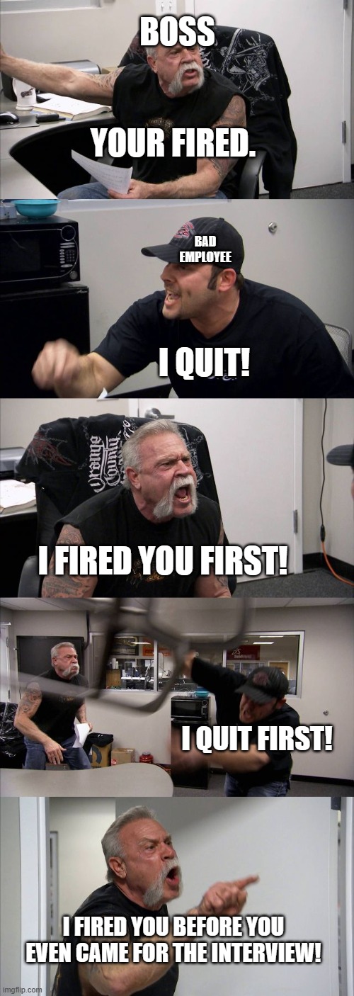 American Chopper Argument | BOSS; YOUR FIRED. BAD EMPLOYEE; I QUIT! I FIRED YOU FIRST! I QUIT FIRST! I FIRED YOU BEFORE YOU EVEN CAME FOR THE INTERVIEW! | image tagged in memes,american chopper argument | made w/ Imgflip meme maker
