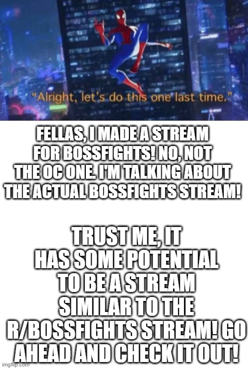 Second announcement for the bossfights_streams (Check the links below) | FELLAS, I MADE A STREAM FOR BOSSFIGHTS! NO, NOT THE OC ONE. I'M TALKING ABOUT THE ACTUAL BOSSFIGHTS STREAM! TRUST ME, IT HAS SOME POTENTIAL TO BE A STREAM SIMILAR TO THE R/BOSSFIGHTS STREAM! GO AHEAD AND CHECK IT OUT! | image tagged in memes,blank transparent square | made w/ Imgflip meme maker