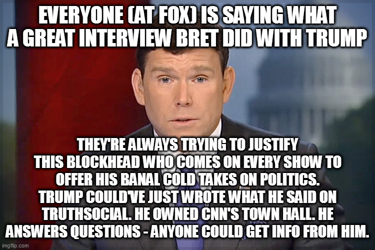 Bret Baier | EVERYONE (AT FOX) IS SAYING WHAT A GREAT INTERVIEW BRET DID WITH TRUMP; THEY'RE ALWAYS TRYING TO JUSTIFY THIS BLOCKHEAD WHO COMES ON EVERY SHOW TO OFFER HIS BANAL COLD TAKES ON POLITICS. TRUMP COULD'VE JUST WROTE WHAT HE SAID ON TRUTHSOCIAL. HE OWNED CNN'S TOWN HALL. HE ANSWERS QUESTIONS - ANYONE COULD GET INFO FROM HIM. | image tagged in bret baier | made w/ Imgflip meme maker