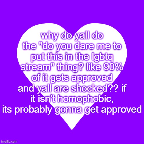 just post it if you wanna post it, y'all are just upvote begging | why do yall do the "do you dare me to put this in the lgbtq stream" thing? like 90% of it gets approved and yall are shocked?? if it isn't homophobic, its probably gonna get approved | image tagged in white heart purple background | made w/ Imgflip meme maker