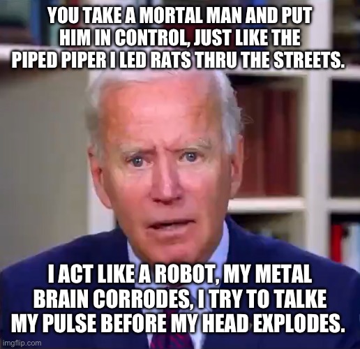 Slow Joe Biden Dementia Face | YOU TAKE A MORTAL MAN AND PUT HIM IN CONTROL, JUST LIKE THE PIPED PIPER I LED RATS THRU THE STREETS. I ACT LIKE A ROBOT, MY METAL BRAIN CORRODES, I TRY TO TALKE MY PULSE BEFORE MY HEAD EXPLODES. | image tagged in slow joe biden dementia face | made w/ Imgflip meme maker