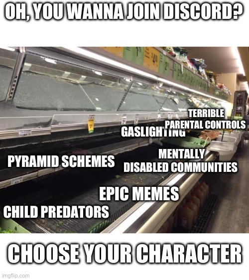 The average discord experience | OH, YOU WANNA JOIN DISCORD? TERRIBLE PARENTAL CONTROLS; GASLIGHTING; MENTALLY DISABLED COMMUNITIES; PYRAMID SCHEMES; CHILD PREDATORS; EPIC MEMES; CHOOSE YOUR CHARACTER | image tagged in empty grocery store | made w/ Imgflip meme maker