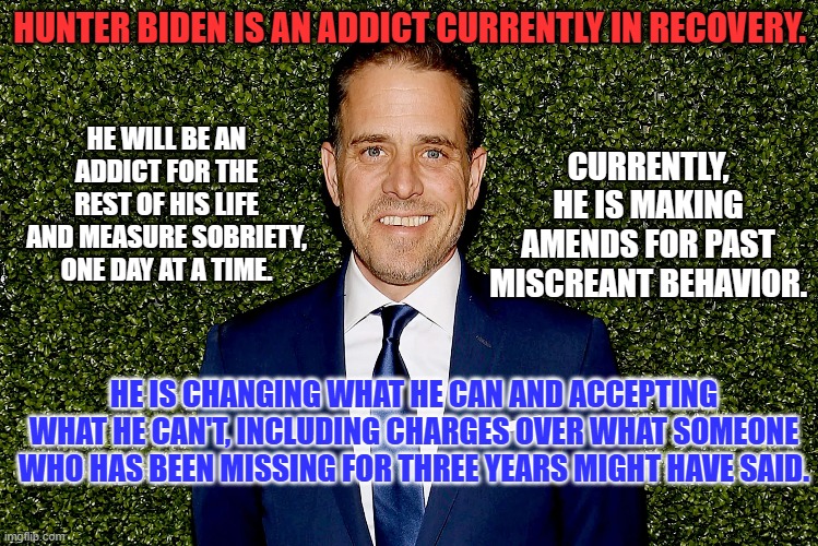 He is not perfect. If you want an argument pick another subject. | HUNTER BIDEN IS AN ADDICT CURRENTLY IN RECOVERY. HE WILL BE AN ADDICT FOR THE REST OF HIS LIFE AND MEASURE SOBRIETY, ONE DAY AT A TIME. CURRENTLY, HE IS MAKING AMENDS FOR PAST MISCREANT BEHAVIOR. HE IS CHANGING WHAT HE CAN AND ACCEPTING WHAT HE CAN'T, INCLUDING CHARGES OVER WHAT SOMEONE WHO HAS BEEN MISSING FOR THREE YEARS MIGHT HAVE SAID. | image tagged in politics | made w/ Imgflip meme maker