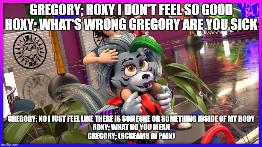 the beginning of the possession of gregory | GREGORY; ROXY I DON'T FEEL SO GOOD
ROXY; WHAT'S WRONG GREGORY ARE YOU SICK; GREGORY; NO I JUST FEEL LIKE THERE IS SOMEONE OR SOMETHING INSIDE OF MY BODY
ROXY; WHAT DO YOU MEAN
GREGORY; (SCREAMS IN PAIN) | image tagged in google | made w/ Imgflip meme maker