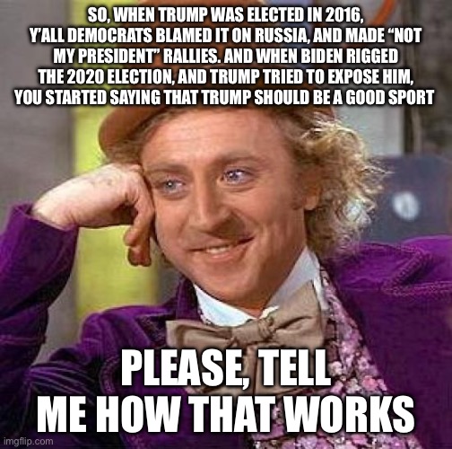 Creepy Condescending Wonka | SO, WHEN TRUMP WAS ELECTED IN 2016, Y’ALL DEMOCRATS BLAMED IT ON RUSSIA, AND MADE “NOT MY PRESIDENT” RALLIES. AND WHEN BIDEN RIGGED THE 2020 ELECTION, AND TRUMP TRIED TO EXPOSE HIM, YOU STARTED SAYING THAT TRUMP SHOULD BE A GOOD SPORT; PLEASE, TELL ME HOW THAT WORKS | image tagged in memes,creepy condescending wonka | made w/ Imgflip meme maker