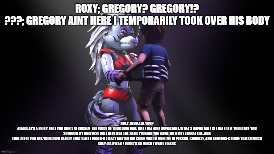 Gregory gets possessed by Roxy's dad | ROXY; GREGORY? GREGORY!?
???; GREGORY AINT HERE I TEMPORARILY TOOK OVER HIS BODY; ROXY; WHO ARE YOU?
ALTAIR; IT'S A PETTY THAT YOU DON'T RECOGNIZE THE VOICE OF YOUR OWN DAD. BUT THAT AINT IMPORTANT. WHAT'S IMPORTANT IS THAT I TELL YOU I LOVE YOU SO MUCH MY UNIVERSE WILL NEVER BE THE SAME I'M GLAD YOU CAME INTO MY ETERNAL LIFE. AND THAT I LEFT YOU FOR YOUR OWN SAFETY. THAT'S ALL I WANTED TO SAY MAY HELIOD GUIDE YOU TO MEET ME IN PERSON. GOODBYE, AND REMEMBER I LOVE YOU SO MUCH
ROXY; DAD WAIT! THERE'S SO MUCH I WANT TO ASK | image tagged in google | made w/ Imgflip meme maker
