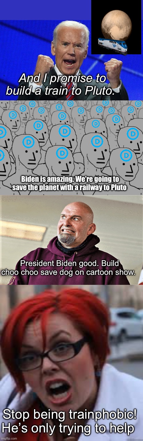 Biden’s imaginary choo choos | And I promise to build a train to Pluto. Biden is amazing. We’re going to save the planet with a railway to Pluto; President Biden good. Build choo choo save dog on cartoon show. Stop being trainphobic!
He’s only trying to help | image tagged in joe biden fists angry,npc democrats,john fetterman lt gov of pa,sjw triggered,politics lol,memes | made w/ Imgflip meme maker
