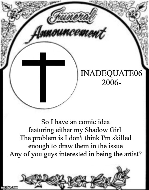 Just asking if anyone's interested | INADEQUATE06
2006-; So I have an comic idea featuring either my Shadow Girl 
The problem is I don't think I'm skilled enough to draw them in the issue
Any of you guys interested in being the artist? | image tagged in obituary funeral announcement | made w/ Imgflip meme maker