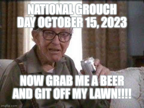 Grouch Day | NATIONAL GROUCH DAY OCTOBER 15, 2023; NOW GRAB ME A BEER AND GIT OFF MY LAWN!!!! | image tagged in grumpy old man | made w/ Imgflip meme maker