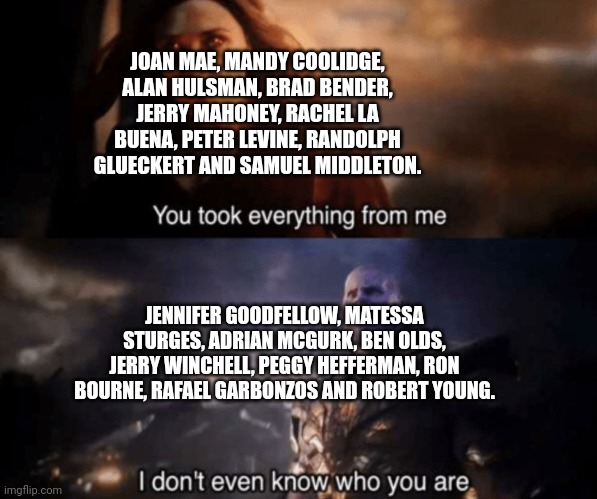 You took everything from me - I don't even know who you are | JOAN MAE, MANDY COOLIDGE, ALAN HULSMAN, BRAD BENDER, JERRY MAHONEY, RACHEL LA BUENA, PETER LEVINE, RANDOLPH GLUECKERT AND SAMUEL MIDDLETON. JENNIFER GOODFELLOW, MATESSA STURGES, ADRIAN MCGURK, BEN OLDS, JERRY WINCHELL, PEGGY HEFFERMAN, RON BOURNE, RAFAEL GARBONZOS AND ROBERT YOUNG. | image tagged in you took everything from me - i don't even know who you are,BackyardBaseball | made w/ Imgflip meme maker