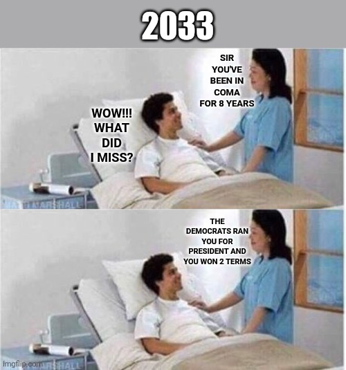 2033; SIR YOU'VE BEEN IN COMA FOR 8 YEARS; WOW!!! WHAT DID I MISS? THE DEMOCRATS RAN YOU FOR PRESIDENT AND YOU WON 2 TERMS | image tagged in sir you've been in a coma | made w/ Imgflip meme maker