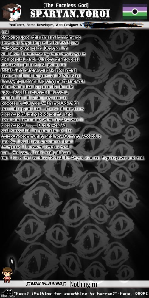 I guess that makes me and Gummy the two Voidpunk peeps here, huh? | Just checking up on this stream from time to time and forgetting to fix the SMP Java Edition texture pack...But yea. I'm still alive. Tomorrow my mum has to go to the hospital, and....Oh boy, the hospital she has to go to is just giving me PTSD...And before you ask. No, I don't have an official diagnosis of PTSD, what I'm saying is that it's giving me flashbacks of an event that happened a decade ago....Yes, I'm not ever that event, alright. I'm still taking my time to process it...But yea...Wish me luck with translating and that.....Cause oh boy does that hospital bring back painful and traumatic memories when my dad was in that hospital.......... But uh yea. As y'all know that I'm a member of the Voidpunk community, and now Gummy_Axolotl is too. So, if y'all have questions about Voidpunk. I'll answer them as best I can....But yea....That's really it from me. This is the Faceless God of the Abyss, aka me. Signing over and out. Nothing rn | image tagged in spartan yoroi's voidpunk announcement template | made w/ Imgflip meme maker