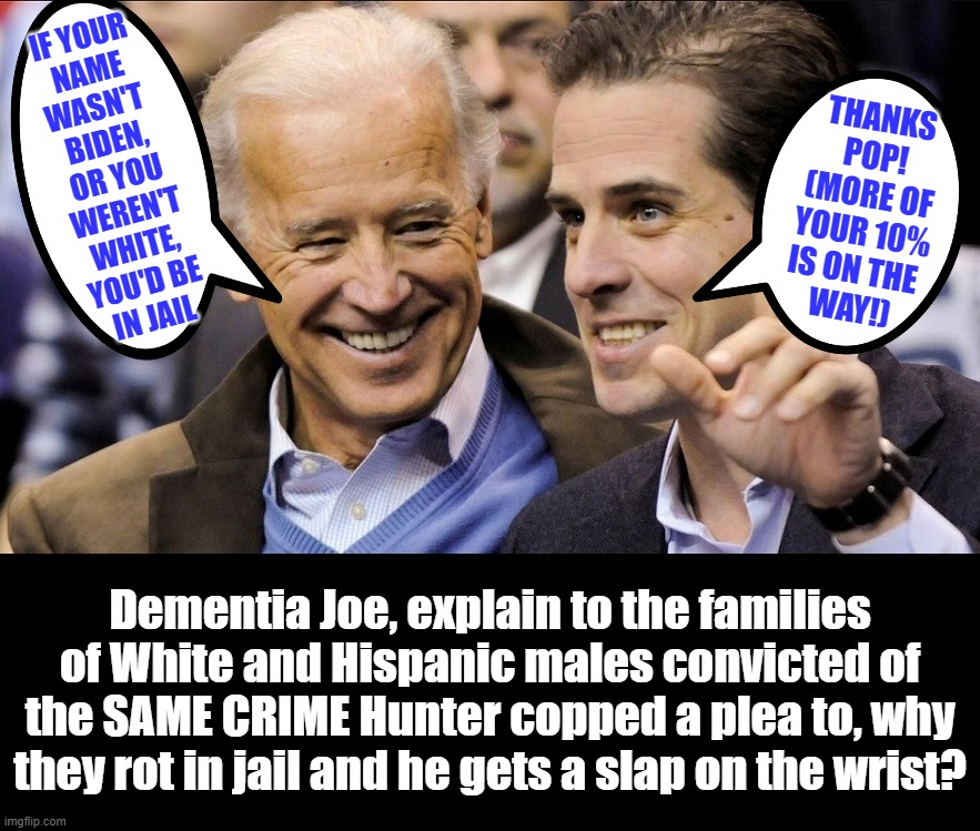 1994: Biden drafts Senate version of Violent Crime Control and Law Enforcement Act.2023: Joe cuts deal for his criminal son. | IF YOUR
NAME
WASN'T 
BIDEN,
OR YOU
WEREN'T
WHITE,
YOU'D BE
IN JAIL; THANKS
POP!
(MORE OF
YOUR 10%
IS ON THE 
WAY!); Dementia Joe, explain to the families of White and Hispanic males convicted of the SAME CRIME Hunter copped a plea to, why they rot in jail and he gets a slap on the wrist? | image tagged in liberal hypocrisy,liberal logic,liberal media,hollywood liberals,stupid liberals | made w/ Imgflip meme maker