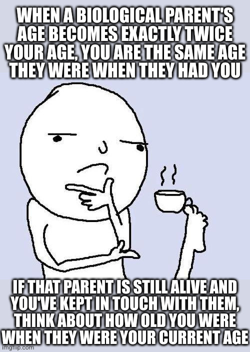 Shock and awe | WHEN A BIOLOGICAL PARENT'S AGE BECOMES EXACTLY TWICE YOUR AGE, YOU ARE THE SAME AGE
THEY WERE WHEN THEY HAD YOU; IF THAT PARENT IS STILL ALIVE AND
YOU'VE KEPT IN TOUCH WITH THEM,
THINK ABOUT HOW OLD YOU WERE
WHEN THEY WERE YOUR CURRENT AGE | image tagged in thinking meme | made w/ Imgflip meme maker
