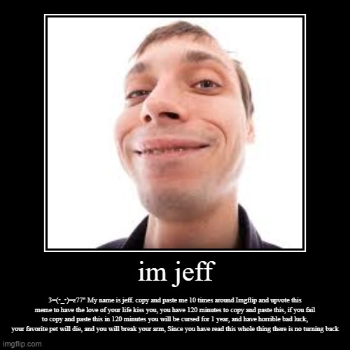 im jeff | 3=(•_•)=ɛ77" My name is jeff. copy and paste me 10 times around Imgflip and upvote this meme to have the love of your life kiss yo | image tagged in funny,demotivationals | made w/ Imgflip demotivational maker