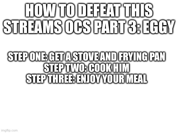 Just a question, hard boiled or scrambled? | HOW TO DEFEAT THIS STREAMS OCS PART 3: EGGY; STEP ONE: GET A STOVE AND FRYING PAN
STEP TWO: COOK HIM
STEP THREE: ENJOY YOUR MEAL | made w/ Imgflip meme maker