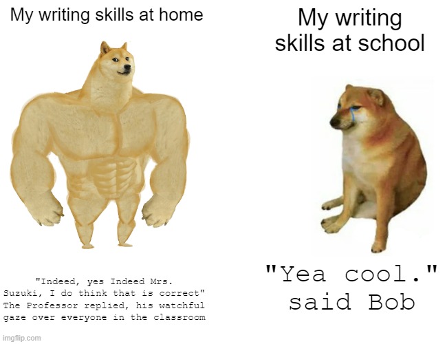 Please don't hate me on the fact that I love writing. | My writing skills at home; My writing skills at school; "Indeed, yes Indeed Mrs. Suzuki, I do think that is correct" The Professor replied, his watchful gaze over everyone in the classroom; "Yea cool." said Bob | image tagged in memes,buff doge vs cheems | made w/ Imgflip meme maker