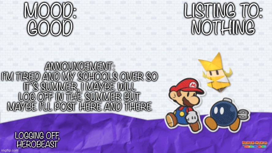Hello fellow depressed Imgflipers! | MOOD:
GOOD; LISTING TO:
NOTHING; ANNOUNCEMENT:
I’M TIRED AND MY SCHOOLS OVER SO IT’S SUMMER, I MAYBE WILL LOG OFF IN THE SUMMER BUT MAYBE I’LL POST HERE AND THERE; LOGGING OFF,
HEROBEAST | image tagged in paper mario,depression,announcement,summer,summer vacation | made w/ Imgflip meme maker
