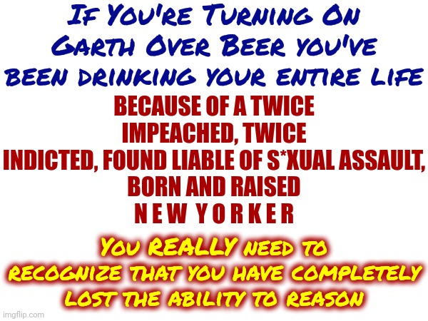 Hypocrites | If You're Turning On Garth Over Beer you've been drinking your entire life; BECAUSE OF A TWICE IMPEACHED, TWICE INDICTED, FOUND LIABLE OF S*XUAL ASSAULT,
BORN AND RAISED
N E W  Y O R K E R; You REALLY need to recognize that you have completely lost the ability to reason | image tagged in bud light,gop hypocrite,trump is a new yorker,yankees,scumbag republicans,memes | made w/ Imgflip meme maker