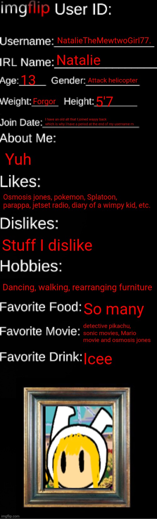 Uhhhhmmm yuh | NatalieTheMewtwoGirl77. Natalie; 13; Attack helicopter; Forgor; 5'7; I have an old alt that I joined wayyy back which is why I have a period at the end of my username rn; Yuh; Osmosis jones, pokemon, Splatoon, parappa, jetset radio, diary of a wimpy kid, etc. Stuff I dislike; Dancing, walking, rearranging furniture; So many; detective pikachu, sonic movies, Mario movie and osmosis jones; Icee | made w/ Imgflip meme maker