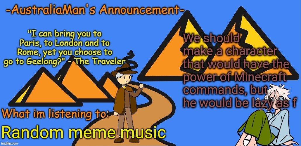 Come on people, I want names, appearances, THIS GUY CAN USE THE /kill COMMAND, but he banned it from using it | We should make a character that would have the power of Minecraft commands, but he would be lazy as f; Random meme music | image tagged in australiaman's new announcement template | made w/ Imgflip meme maker