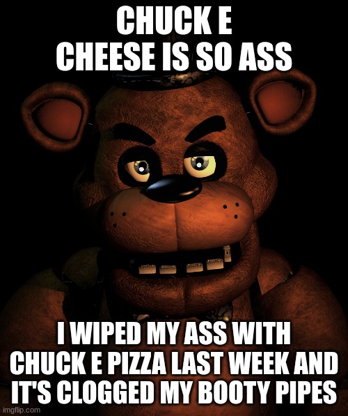 Freddy: CHUCK E IS SO ASS | CHUCK E CHEESE IS SO ASS; I WIPED MY ASS WITH CHUCK E PIZZA LAST WEEK AND IT'S CLOGGED MY BOOTY PIPES | image tagged in angry freddy | made w/ Imgflip meme maker