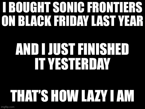 I BOUGHT SONIC FRONTIERS ON BLACK FRIDAY LAST YEAR; AND I JUST FINISHED
IT YESTERDAY; THAT’S HOW LAZY I AM | made w/ Imgflip meme maker