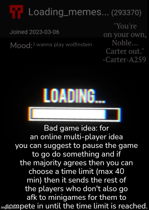 Seems like a cool concept to me | I wanna play wolfinstein; Bad game idea: for an online multi-player idea you can suggest to pause the game to go do something and if the majority agrees then you can choose a time limit (max 40 min) then it sends the rest of the players who don't also go afk to minigames for them to compete in until the time limit is reached. | image tagged in loading_memes announcement 2,gaming,bad idea | made w/ Imgflip meme maker