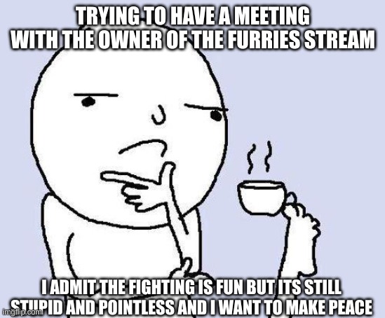 thinking meme | TRYING TO HAVE A MEETING WITH THE OWNER OF THE FURRIES STREAM; I ADMIT THE FIGHTING IS FUN BUT ITS STILL STUPID AND POINTLESS AND I WANT TO MAKE PEACE | image tagged in thinking meme | made w/ Imgflip meme maker