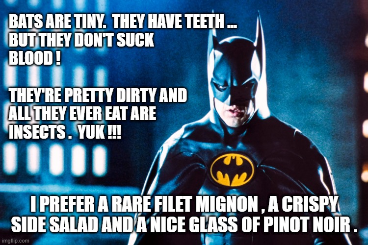 BATMAN | BATS ARE TINY.  THEY HAVE TEETH ... 
BUT THEY DON'T SUCK
BLOOD !
  
THEY'RE PRETTY DIRTY AND
ALL THEY EVER EAT ARE 
INSECTS .  YUK !!! I PREFER A RARE FILET MIGNON , A CRISPY SIDE SALAD AND A NICE GLASS OF PINOT NOIR . | image tagged in the batman | made w/ Imgflip meme maker