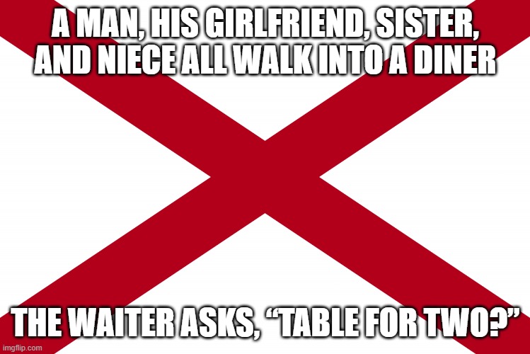 a thinker | A MAN, HIS GIRLFRIEND, SISTER, AND NIECE ALL WALK INTO A DINER; THE WAITER ASKS, “TABLE FOR TWO?” | image tagged in alabama state flag,diner,funny,comedy,dark humor,family | made w/ Imgflip meme maker