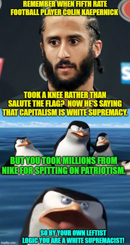 In the Left's mania for redefining everything sometimes they get hoist by their own petards. | REMEMBER WHEN FIFTH RATE FOOTBALL PLAYER COLIN KAEPERNICK; TOOK A KNEE RATHER THAN SALUTE THE FLAG?  NOW HE'S SAYING THAT CAPITALISM IS WHITE SUPREMACY. BUT YOU TOOK MILLIONS FROM NIKE FOR SPITTING ON PATRIOTISM. SO BY YOUR OWN LEFTIST LOGIC YOU ARE A WHITE SUPREMACIST! | image tagged in colin kaepernick | made w/ Imgflip meme maker