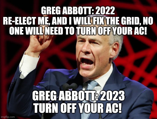 Greg Abbott, fascist tyrant of Texas | GREG ABBOTT: 2022
RE-ELECT ME, AND I WILL FIX THE GRID, NO ONE WILL NEED TO TURN OFF YOUR AC! GREG ABBOTT: 2023
TURN OFF YOUR AC! | image tagged in greg abbott fascist tyrant of texas | made w/ Imgflip meme maker