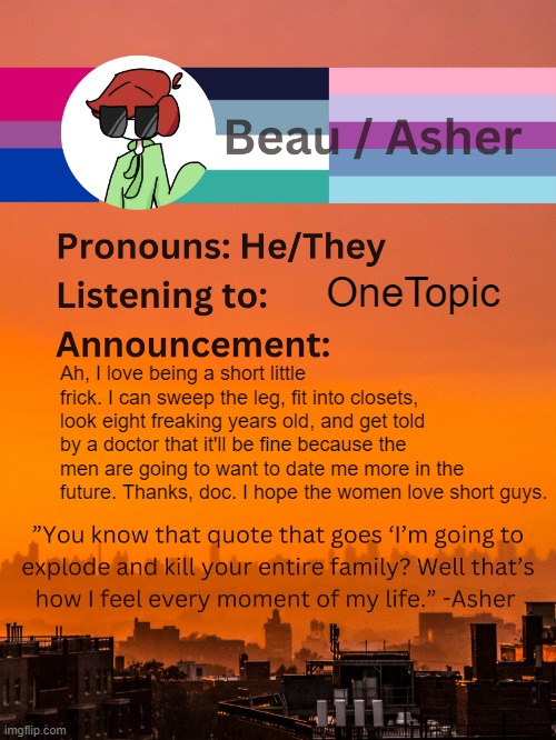 Not exaggerating about "being a short frick" btw I'm 4'10" | OneTopic; Ah, I love being a short little frick. I can sweep the leg, fit into closets, look eight freaking years old, and get told by a doctor that it'll be fine because the men are going to want to date me more in the future. Thanks, doc. I hope the women love short guys. | image tagged in conehead's announcement template 5 1 | made w/ Imgflip meme maker