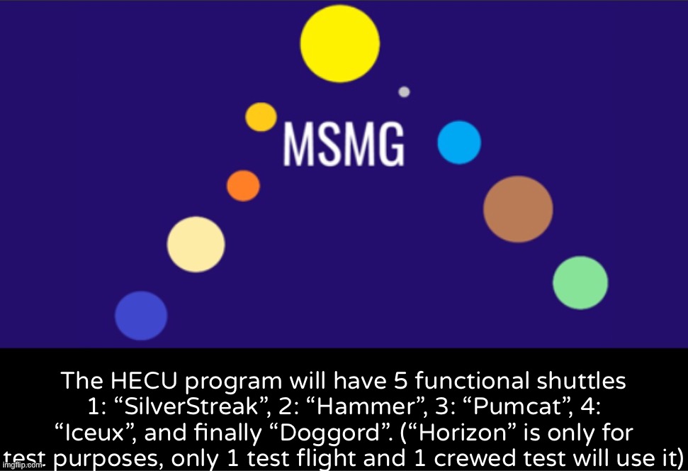 MSMG aerospace announcement | The HECU program will have 5 functional shuttles
1: “SilverStreak”, 2: “Hammer”, 3: “Pumcat”, 4: “Iceux”, and finally “Doggord”. (“Horizon” is only for test purposes, only 1 test flight and 1 crewed test will use it) | image tagged in msmg aerospace announcement | made w/ Imgflip meme maker