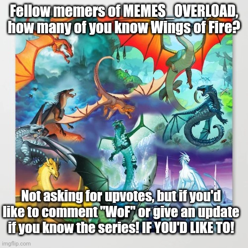 wings of fire | Fellow memers of MEMES_OVERLOAD, how many of you know Wings of Fire? Not asking for upvotes, but if you'd like to comment "WoF" or give an update if you know the series! IF YOU'D LIKE TO! | image tagged in wings of fire | made w/ Imgflip meme maker