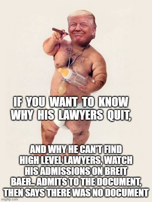 iran attack doc, traitor, dementia, melania- encourages more interviews | IF  YOU  WANT  TO  KNOW  WHY  HIS  LAWYERS  QUIT, AND WHY HE CAN'T FIND HIGH LEVEL LAWYERS, WATCH HIS ADMISSIONS ON BREIT BAER.. ADMITS TO THE DOCUMENT, THEN SAYS THERE WAS NO DOCUMENT | image tagged in diaper donny | made w/ Imgflip meme maker