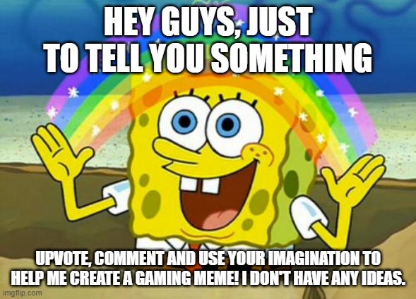 I'm out of ideas for a gaming meme, so upvote, comment and use your imagination to help me create one please! | HEY GUYS, JUST TO TELL YOU SOMETHING; UPVOTE, COMMENT AND USE YOUR IMAGINATION TO HELP ME CREATE A GAMING MEME! I DON'T HAVE ANY IDEAS. | image tagged in spongebob's imagination rainbow | made w/ Imgflip meme maker