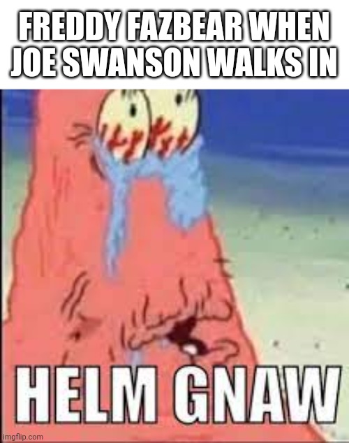 HELM GNAW | FREDDY FAZBEAR WHEN JOE SWANSON WALKS IN | image tagged in helm gnaw | made w/ Imgflip meme maker