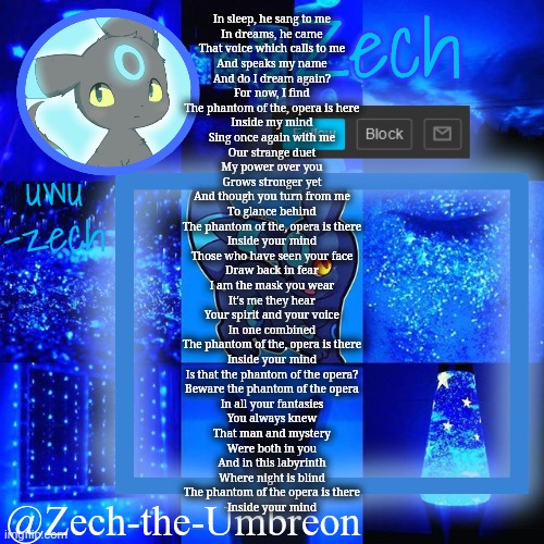 zech-the-umbreon announcement | In sleep, he sang to me
In dreams, he came
That voice which calls to me
And speaks my name

And do I dream again?
For now, I find
The phantom of the, opera is here
Inside my mind

Sing once again with me
Our strange duet
My power over you
Grows stronger yet

And though you turn from me
To glance behind
The phantom of the, opera is there
Inside your mind

Those who have seen your face
Draw back in fear
I am the mask you wear
It's me they hear
Your spirit and your voice

In one combined
The phantom of the, opera is there
Inside your mind
Is that the phantom of the opera?
Beware the phantom of the opera

In all your fantasies
You always knew
That man and mystery
Were both in you

And in this labyrinth
Where night is blind
The phantom of the opera is there
Inside your mind | image tagged in zech-the-umbreon announcement | made w/ Imgflip meme maker