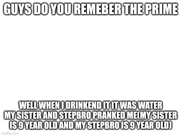 GUYS DO YOU REMEBER THE PRIME; WELL WHEN I DRINKEND IT IT WAS WATER MY SISTER AND STEPBRO PRANKED ME(MY SISTER IS 9 YEAR OLD AND MY STEPBRO IS 9 YEAR OLD) | image tagged in prime,prank,sister,stepbrothers | made w/ Imgflip meme maker